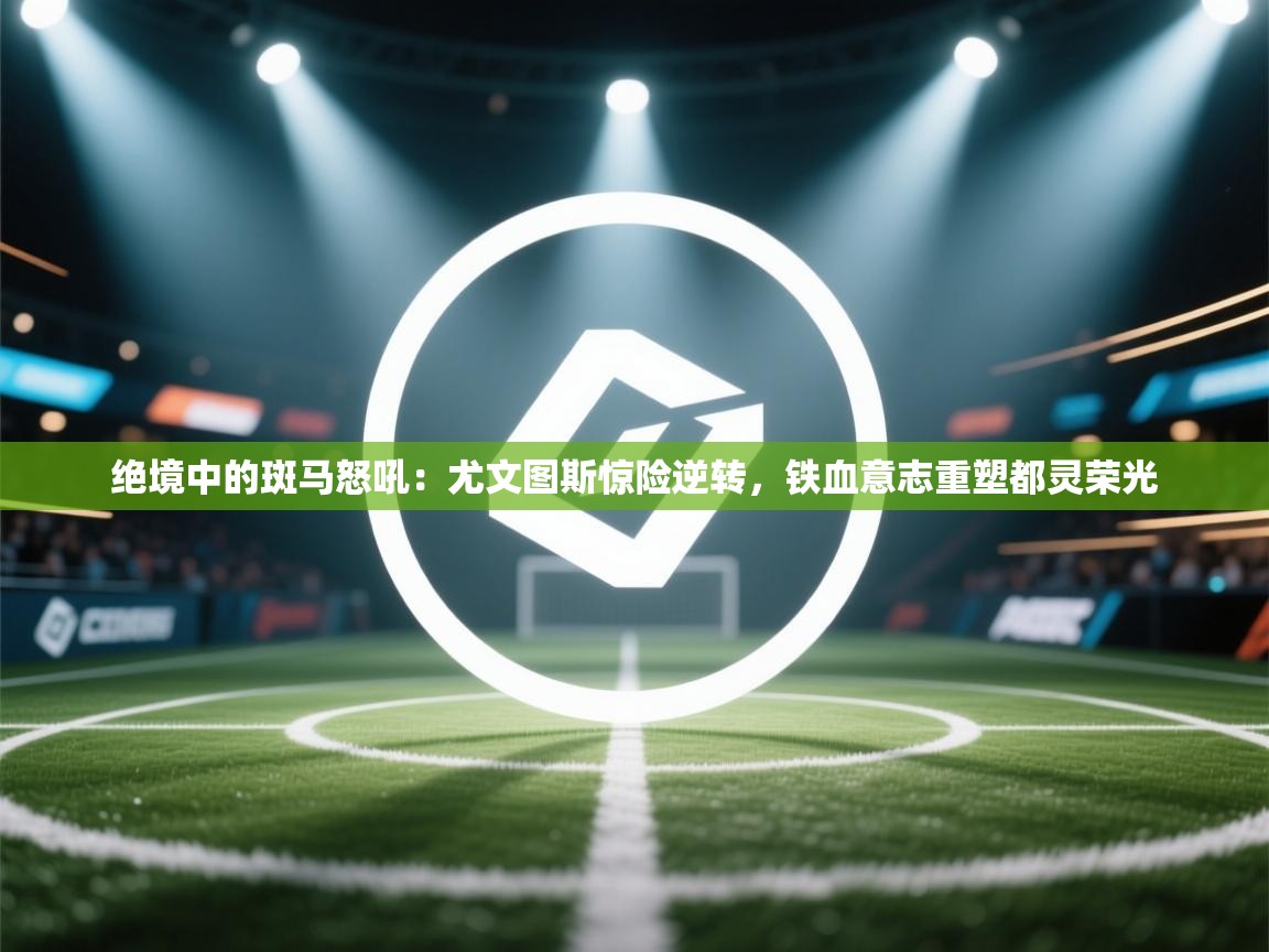 绝境中的斑马怒吼：尤文图斯惊险逆转，铁血意志重塑都灵荣光  第1张