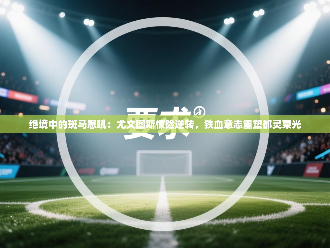 绝境中的斑马怒吼：尤文图斯惊险逆转，铁血意志重塑都灵荣光  第2张