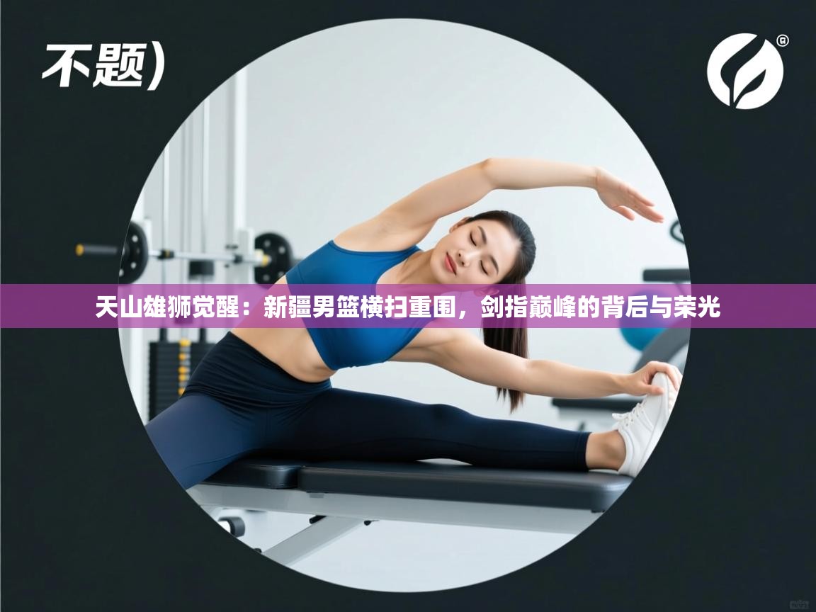 天山雄狮觉醒：新疆男篮横扫重围，剑指巅峰的背后与荣光  第2张