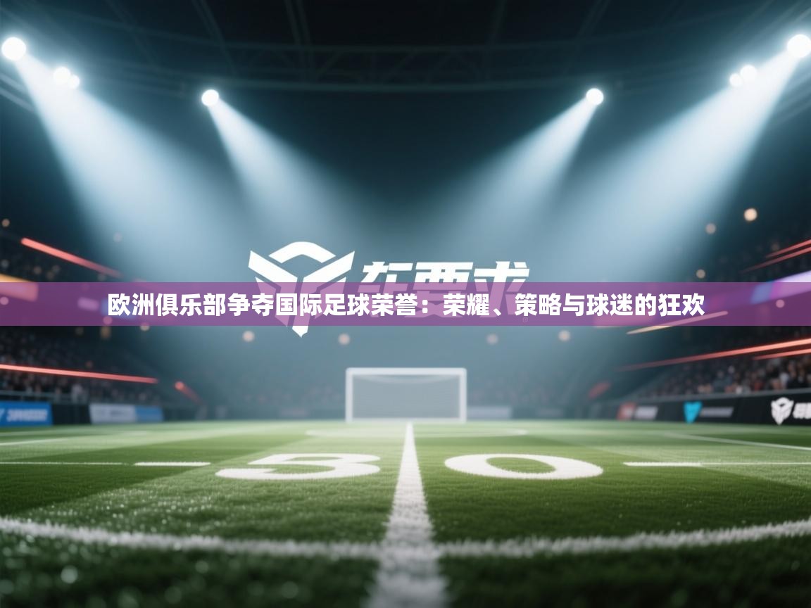 欧洲俱乐部争夺国际足球荣誉：荣耀、策略与球迷的狂欢  第1张